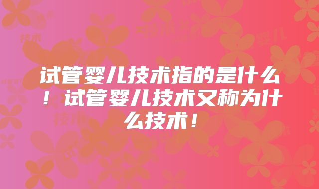 试管婴儿技术指的是什么！试管婴儿技术又称为什么技术！