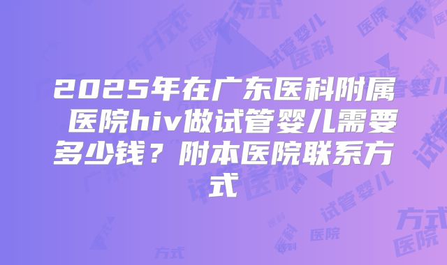 2025年在广东医科附属 医院hiv做试管婴儿需要多少钱?附本医院联系方式