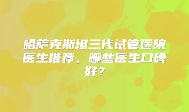 哈萨克斯坦三代试管医院医生推荐，哪些医生口碑好？