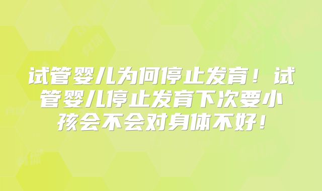 试管婴儿为何停止发育！试管婴儿停止发育下次要小孩会不会对身体不好！