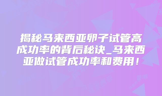 揭秘马来西亚卵子试管高成功率的背后秘诀_马来西亚做试管成功率和费用！