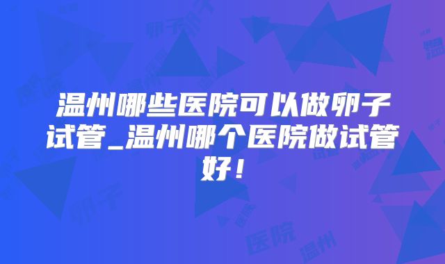 温州哪些医院可以做卵子试管_温州哪个医院做试管好!