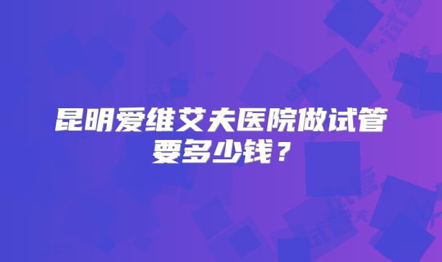昆明爱维艾夫医院做试管要多少钱?