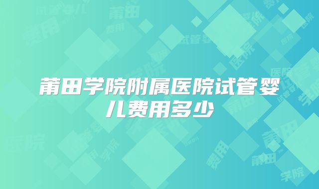 莆田学院附属医院试管婴儿费用多少