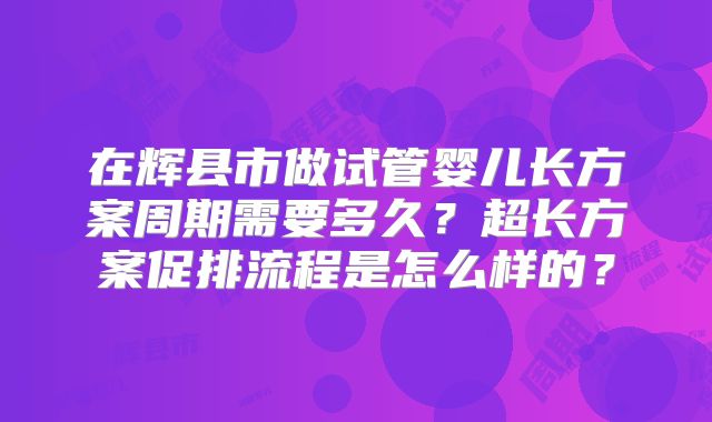 在辉县市做试管婴儿长方案周期需要多久？超长方案促排流程是怎么样的？