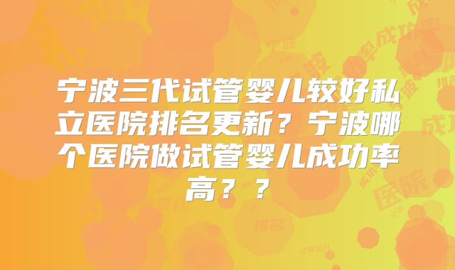 宁波三代试管婴儿较好私立医院排名更新？宁波哪个医院做试管婴儿成功率高？？