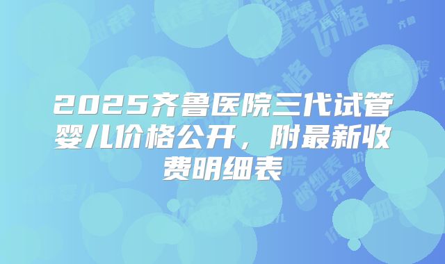 2025齐鲁医院三代试管婴儿价格公开，附最新收费明细表