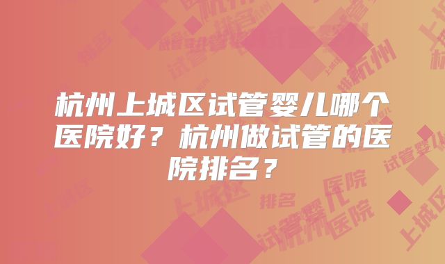 杭州上城区试管婴儿哪个医院好？杭州做试管的医院排名？