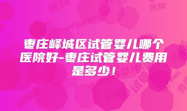 枣庄峄城区试管婴儿哪个医院好-枣庄试管婴儿费用是多少！