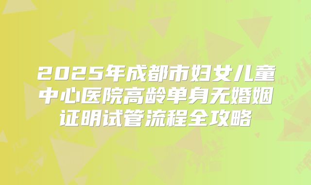2025年成都市妇女儿童中心医院高龄单身无婚姻证明试管流程全攻略