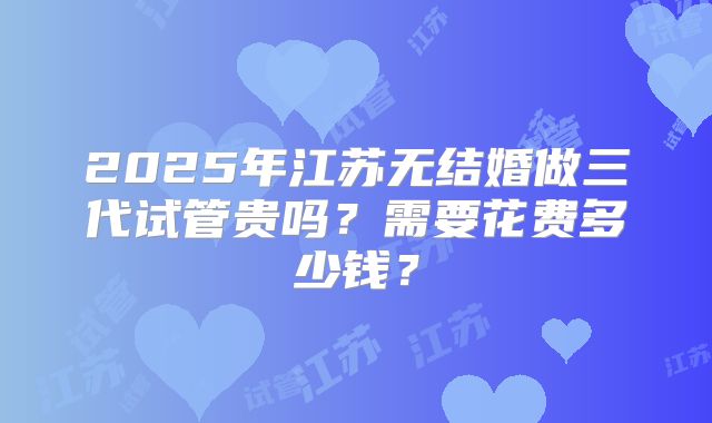 2025年江苏无结婚做三代试管贵吗？需要花费多少钱？