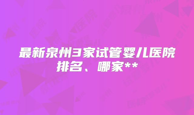 最新泉州3家试管婴儿医院排名、哪家**
