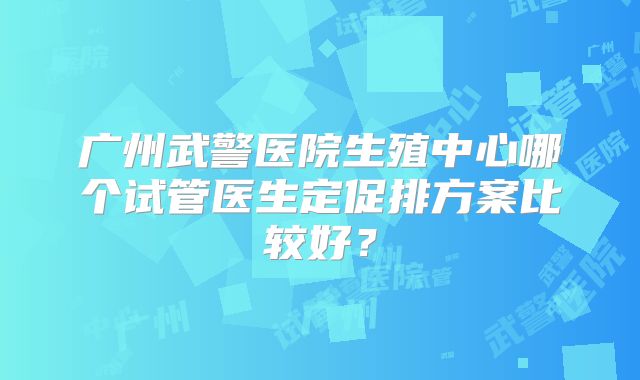 广州武警医院生殖中心哪个试管医生定促排方案比较好?