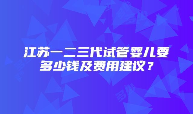江苏一二三代试管婴儿要多少钱及费用建议？