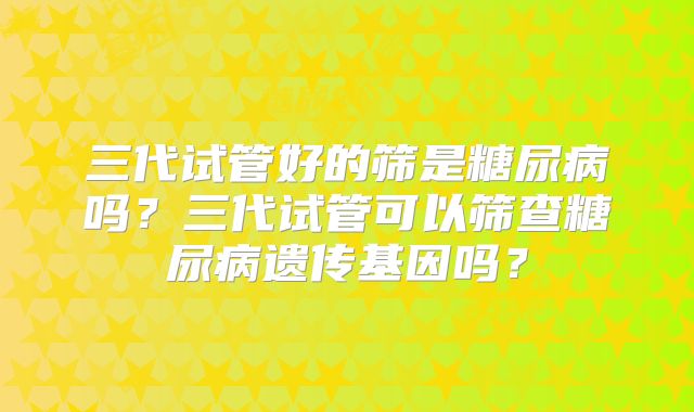三代试管好的筛是糖尿病吗？三代试管可以筛查糖尿病遗传基因吗？