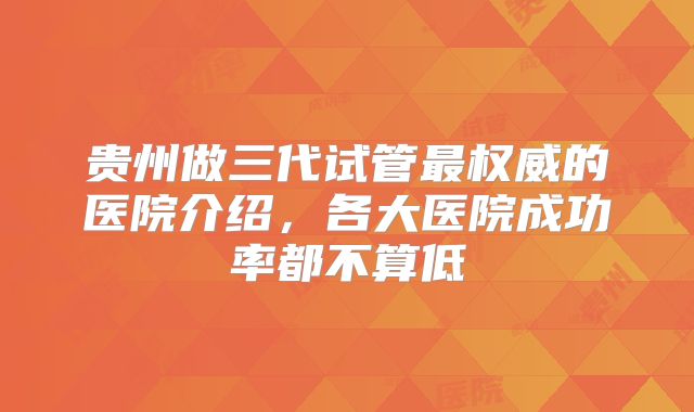 贵州做三代试管最权威的医院介绍，各大医院成功率都不算低
