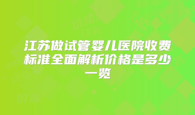 江苏做试管婴儿医院收费标准全面解析价格是多少一览