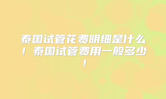 泰国试管花费明细是什么！泰国试管费用一般多少！