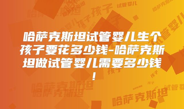 哈萨克斯坦试管婴儿生个孩子要花多少钱-哈萨克斯坦做试管婴儿需要多少钱！
