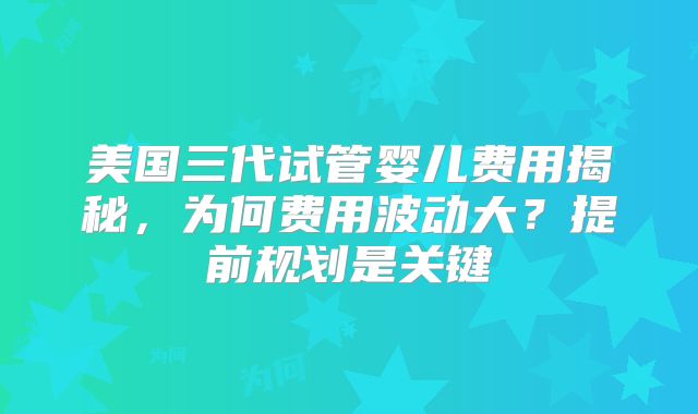 美国三代试管婴儿费用揭秘，为何费用波动大？提前规划是关键