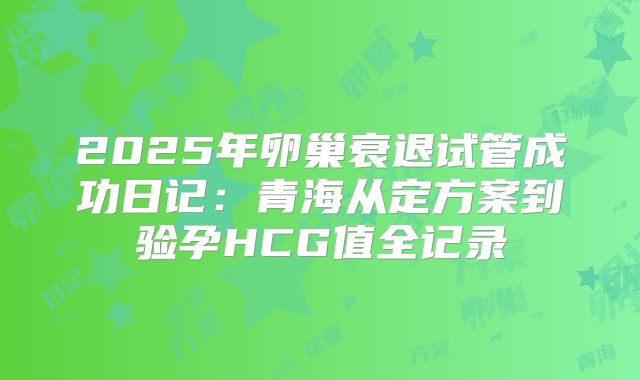 2025年卵巢衰退试管成功日记：青海从定方案到验孕HCG值全记录