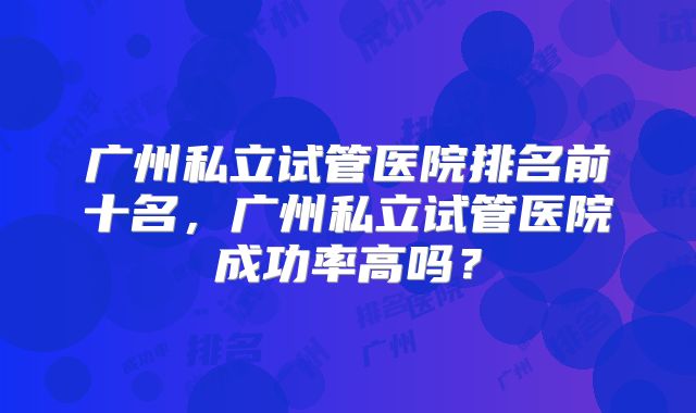 广州私立试管医院排名前十名，广州私立试管医院成功率高吗？