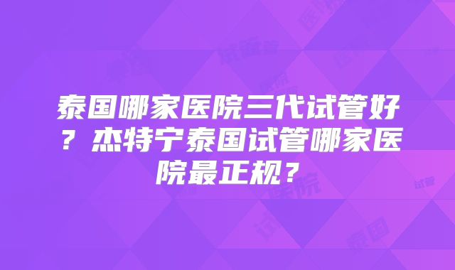 泰国哪家医院三代试管好?杰特宁泰国试管哪家医院最正规?