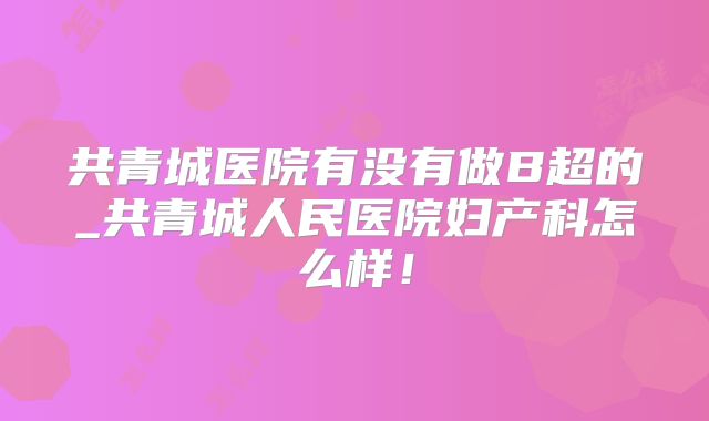 共青城医院有没有做B超的_共青城人民医院妇产科怎么样！
