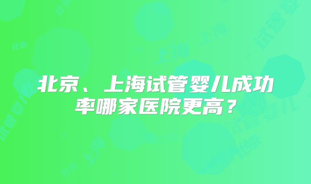 北京、上海试管婴儿成功率哪家医院更高？