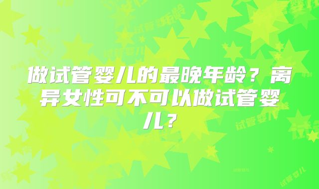 做试管婴儿的最晚年龄？离异女性可不可以做试管婴儿？