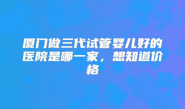 厦门做三代试管婴儿好的医院是哪一家,想知道价格