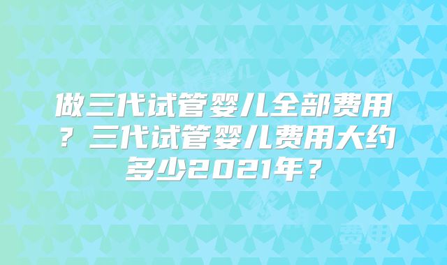 做三代试管婴儿全部费用？三代试管婴儿费用大约多少2021年？