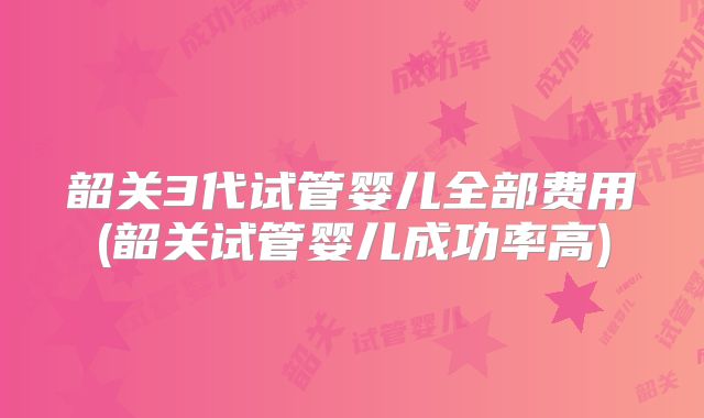 韶关3代试管婴儿全部费用(韶关试管婴儿成功率高)