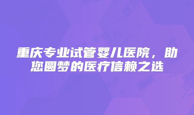 重庆专业试管婴儿医院，助您圆梦的医疗信赖之选