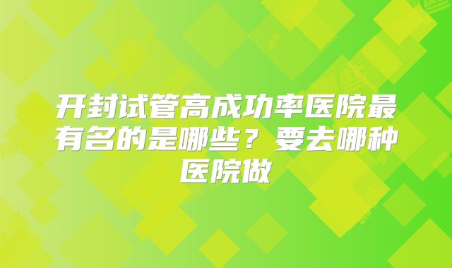 开封试管高成功率医院最有名的是哪些？要去哪种医院做