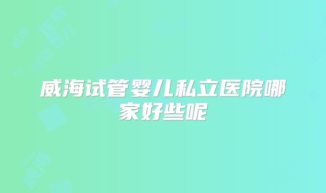 威海试管婴儿私立医院哪家好些呢