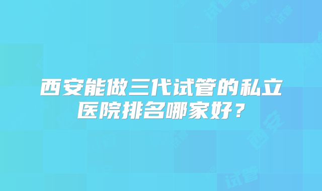 西安能做三代试管的私立医院排名哪家好？