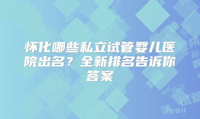 怀化哪些私立试管婴儿医院出名？全新排名告诉你答案