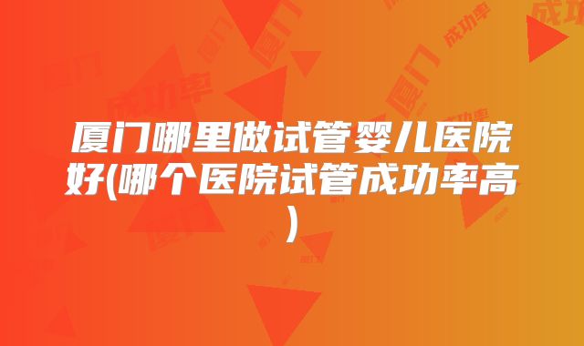 厦门哪里做试管婴儿医院好(哪个医院试管成功率高)