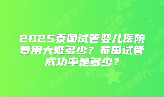 2025泰国试管婴儿医院费用大概多少？泰国试管成功率是多少？