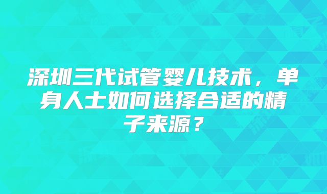 深圳三代试管婴儿技术，单身人士如何选择合适的精子来源？