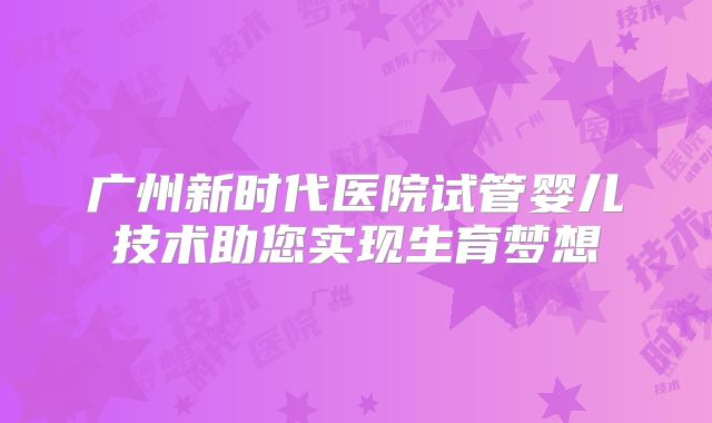 广州新时代医院试管婴儿技术助您实现生育梦想
