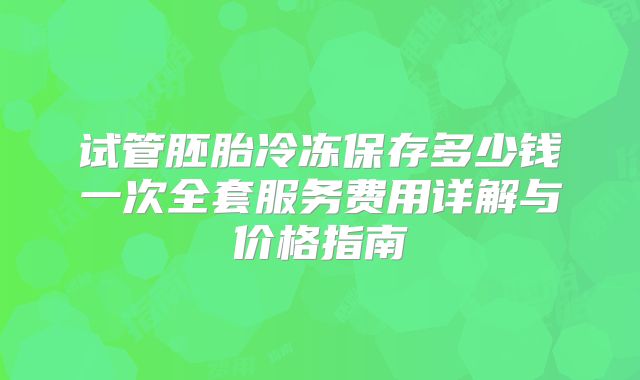 试管胚胎冷冻保存多少钱一次全套服务费用详解与价格指南