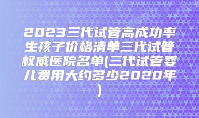 2023三代试管高成功率生孩子价格清单三代试管权威医院名单(三代试管婴儿费用大约多少2020年)