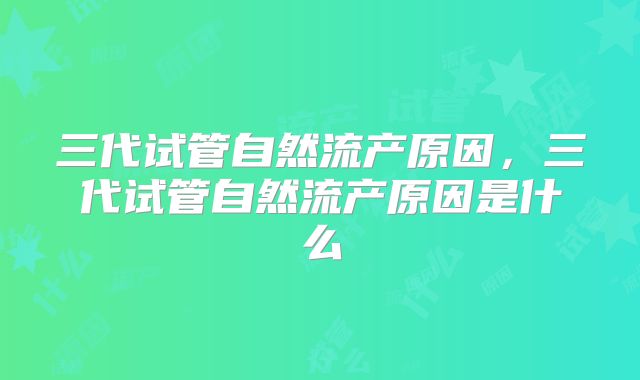 三代试管自然流产原因,三代试管自然流产原因是什么