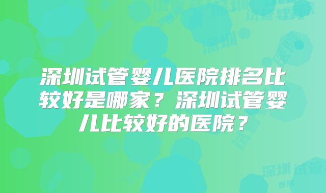 深圳试管婴儿医院排名比较好是哪家？深圳试管婴儿比较好的医院？