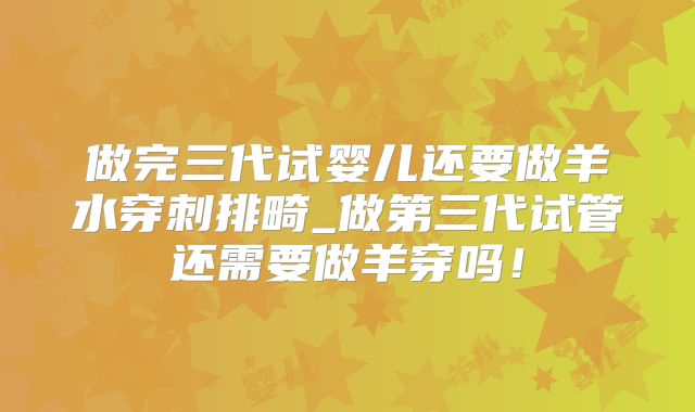 做完三代试婴儿还要做羊水穿刺排畸_做第三代试管还需要做羊穿吗！