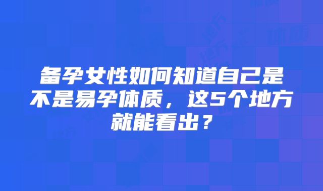 备孕女性如何知道自己是不是易孕体质，这5个地方就能看出？