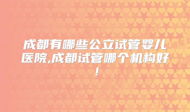 成都有哪些公立试管婴儿医院,成都试管哪个机构好！