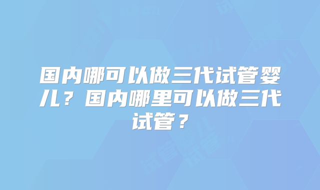 国内哪可以做三代试管婴儿？国内哪里可以做三代试管？